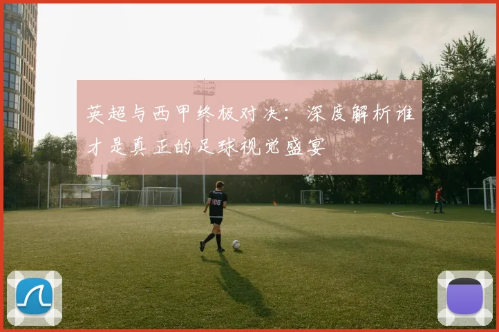英超与西甲终极对决:深度解析谁才是真正的足球视觉盛宴