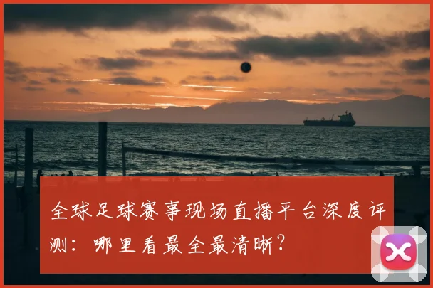 全球足球赛事现场直播平台深度评测:哪里看最全最清晰?