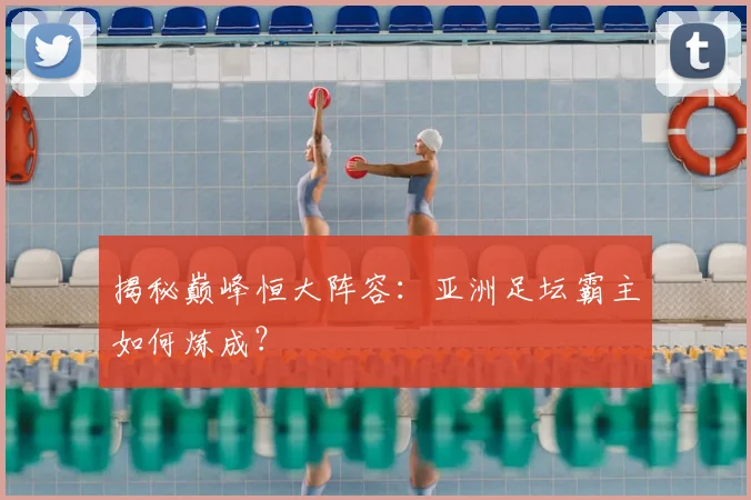 揭秘巅峰恒大阵容：亚洲足坛霸主如何炼成？