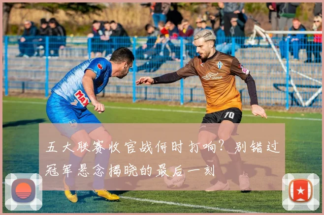 五大联赛收官战何时打响?别错过冠军悬念揭晓的最后一刻