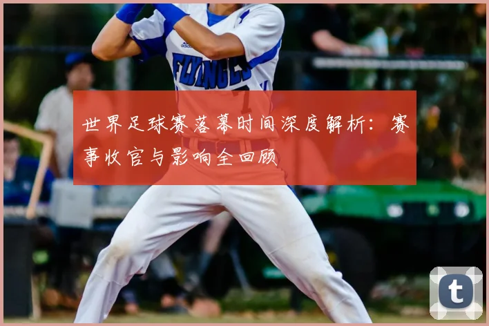 世界足球赛落幕时间深度解析:赛事收官与影响全回顾