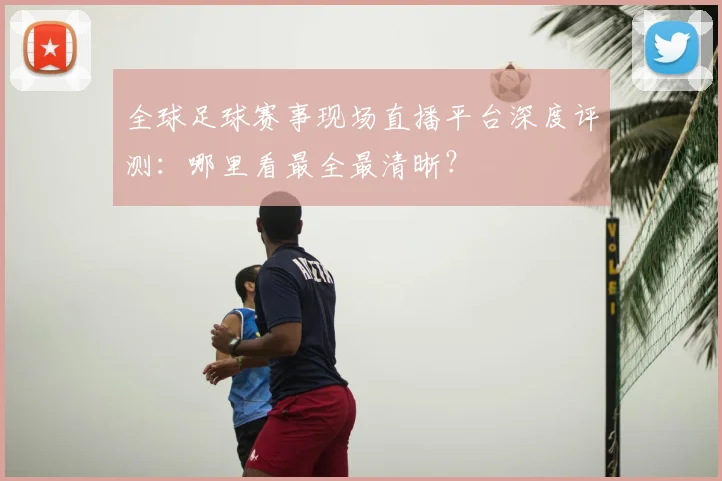 全球足球赛事现场直播平台深度评测:哪里看最全最清晰?